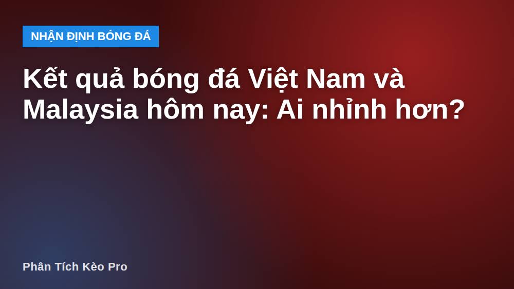Kết quả bóng đá Việt Nam và Malaysia hôm nay: Ai nhỉnh hơn?